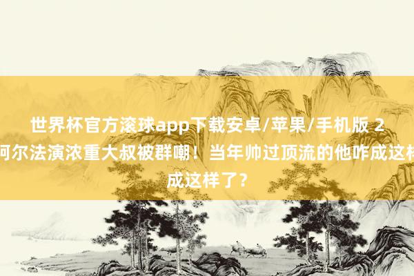 世界杯官方滚球app下载安卓/苹果/手机版 27岁阿尔法演浓重大叔被群嘲!当年帅过顶流的他咋成这样了?