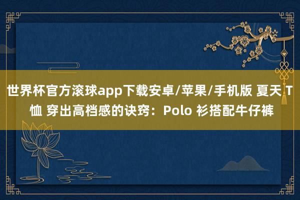 世界杯官方滚球app下载安卓/苹果/手机版 夏天 T 恤 穿出高档感的诀窍：Polo 衫搭配牛仔裤