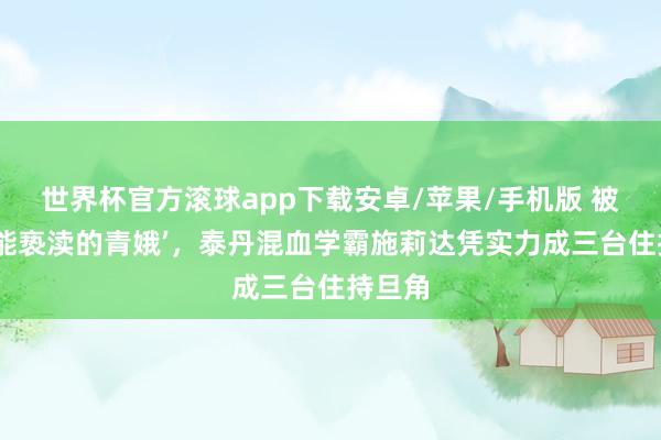 世界杯官方滚球app下载安卓/苹果/手机版 被封‘不能亵渎的青娥’，泰丹混血学霸施莉达凭实力成三台住持旦角