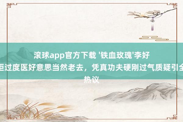 滚球app官方下载 '铁血玫瑰'李好意思琪拒过度医好意思当然老去，凭真功夫硬刚过气质疑引全网热议