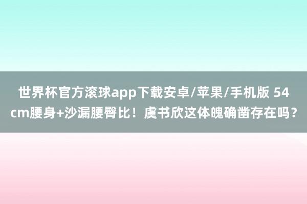 世界杯官方滚球app下载安卓/苹果/手机版 54cm腰身+沙漏腰臀比！虞书欣这体魄确凿存在吗？