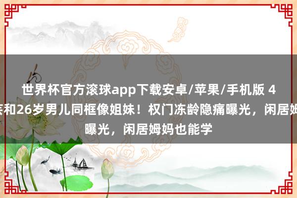世界杯官方滚球app下载安卓/苹果/手机版 48岁孙芸芸和26岁男儿同框像姐妹！权门冻龄隐痛曝光，闲居姆妈也能学