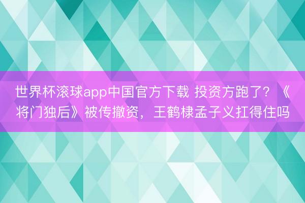 世界杯滚球app中国官方下载 投资方跑了？《将门独后》被传撤资，王鹤棣孟子义扛得住吗