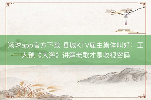 滚球app官方下载 县城KTV雇主集体叫好：王人豫《大海》讲解老歌才是收视密码