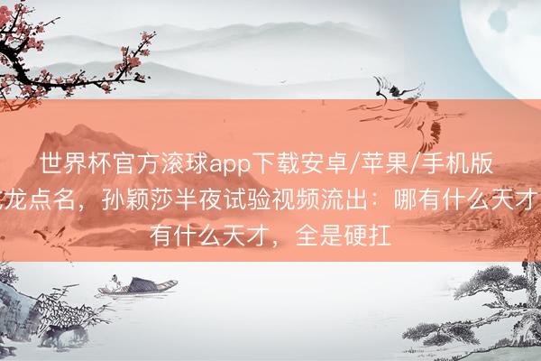 世界杯官方滚球app下载安卓/苹果/手机版 夺冠后被成龙点名，孙颖莎半夜试验视频流出：哪有什么天才，全是硬扛