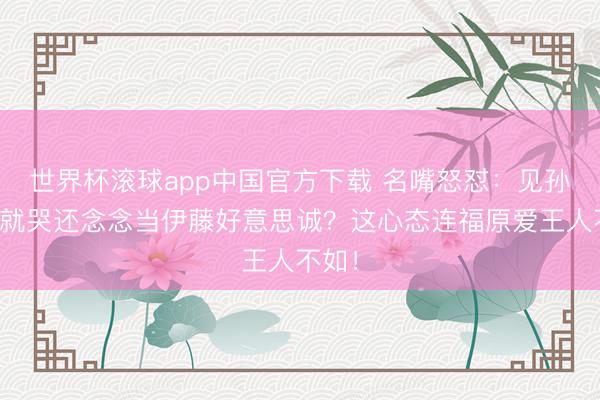 世界杯滚球app中国官方下载 名嘴怒怼：见孙颖莎就哭还念念当伊藤好意思诚？这心态连福原爱王人不如！