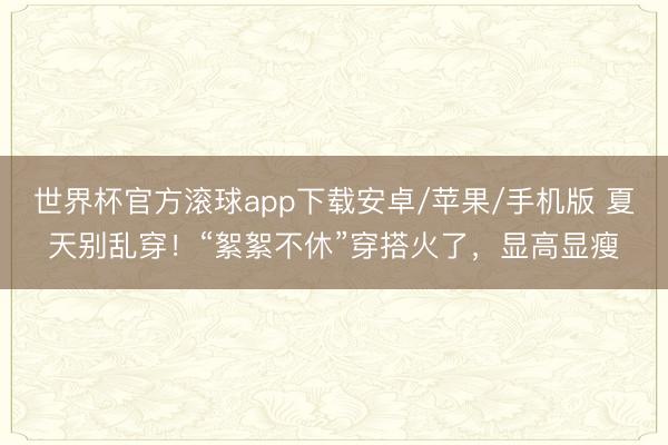 世界杯官方滚球app下载安卓/苹果/手机版 夏天别乱穿!“絮絮不休”穿搭火了,显高显瘦