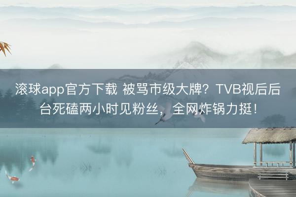 滚球app官方下载 被骂市级大牌？TVB视后后台死磕两小时见粉丝，全网炸锅力挺！
