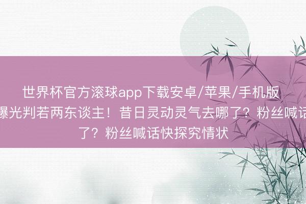 世界杯官方滚球app下载安卓/苹果/手机版 关晓彤素颜曝光判若两东谈主！昔日灵动灵气去哪了？粉丝喊话快探究情状