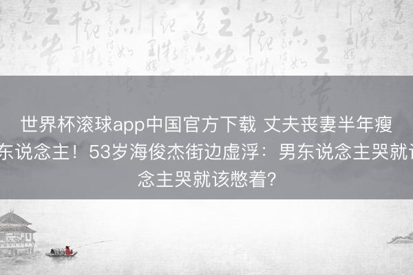 世界杯滚球app中国官方下载 丈夫丧妻半年瘦成纸片东说念主！53岁海俊杰街边虚浮：男东说念主哭就该憋着？