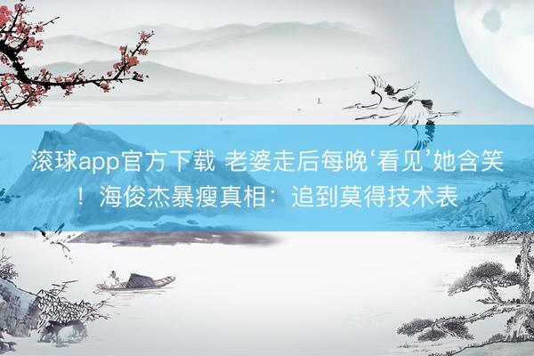 滚球app官方下载 老婆走后每晚‘看见’她含笑！海俊杰暴瘦真相：追到莫得技术表
