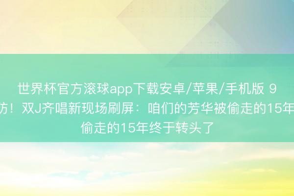 世界杯官方滚球app下载安卓/苹果/手机版 90后集体破防！双J齐唱新现场刷屏：咱们的芳华被偷走的15年终于转头了