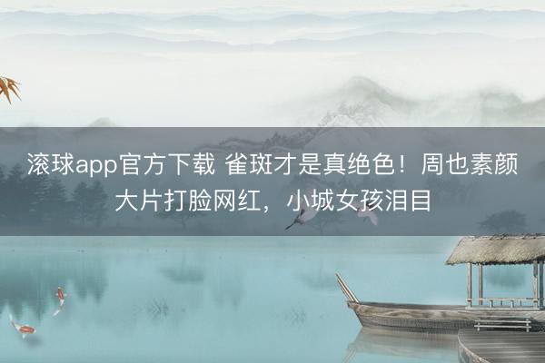 滚球app官方下载 雀斑才是真绝色！周也素颜大片打脸网红，小城女孩泪目