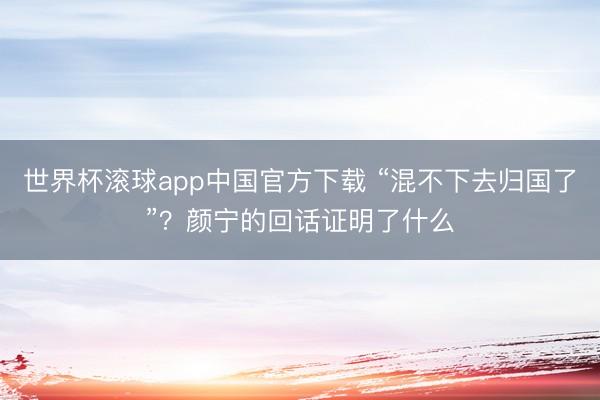 世界杯滚球app中国官方下载 “混不下去归国了”？颜宁的回话证明了什么