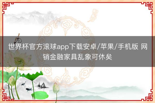 世界杯官方滚球app下载安卓/苹果/手机版 网销金融家具乱象可休矣