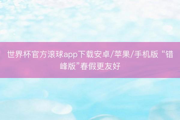 世界杯官方滚球app下载安卓/苹果/手机版 “错峰版”春假更友好