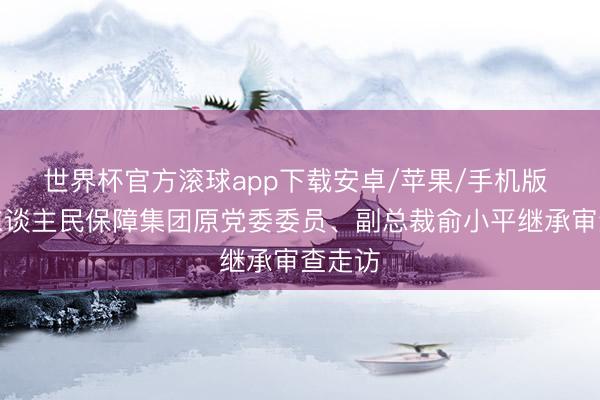 世界杯官方滚球app下载安卓/苹果/手机版 中国东谈主民保障集团原党委委员、副总裁俞小平继承审查走访