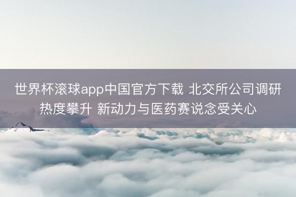 世界杯滚球app中国官方下载 北交所公司调研热度攀升 新动力与医药赛说念受关心