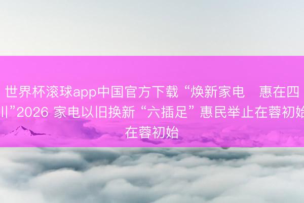 世界杯滚球app中国官方下载 “焕新家电・惠在四川”2026 家电以旧换新 “六插足” 惠民举止在蓉初始