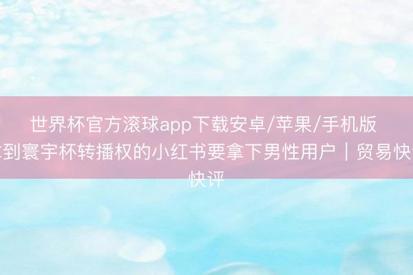 世界杯官方滚球app下载安卓/苹果/手机版 拿到寰宇杯转播权的小红书要拿下男性用户｜贸易快评