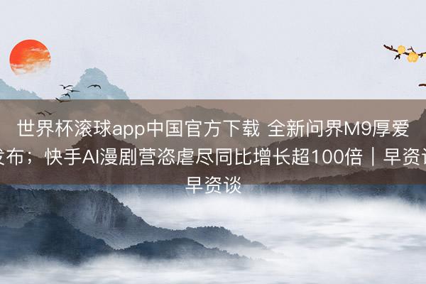 世界杯滚球app中国官方下载 全新问界M9厚爱发布；快手AI漫剧营恣虐尽同比增长超100倍｜早资谈