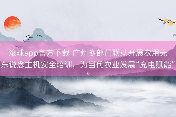 滚球app官方下载 广州多部门联动开展农用无东说念主机安全培训，为当代农业发展“充电赋能”