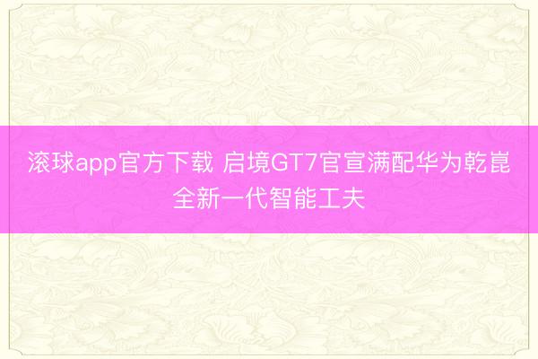 滚球app官方下载 启境GT7官宣满配华为乾崑全新一代智能工夫