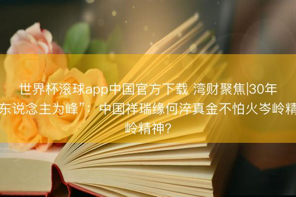 世界杯滚球app中国官方下载 湾财聚焦|30年“以东说念主为峰”:中国祥瑞缘何淬真金不怕火岑岭精神?