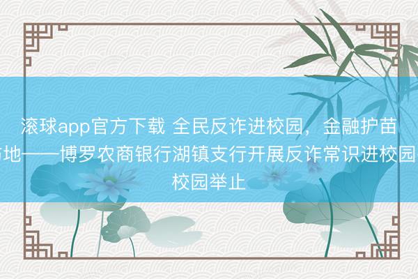 滚球app官方下载 全民反诈进校园，金融护苗筑防地——博罗农商银行湖镇支行开展反诈常识进校园举止