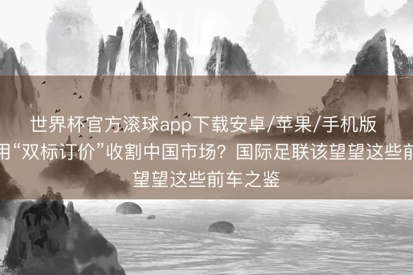 世界杯官方滚球app下载安卓/苹果/手机版 还念念用“双标订价”收割中国市场？国际足联该望望这些前车之鉴
