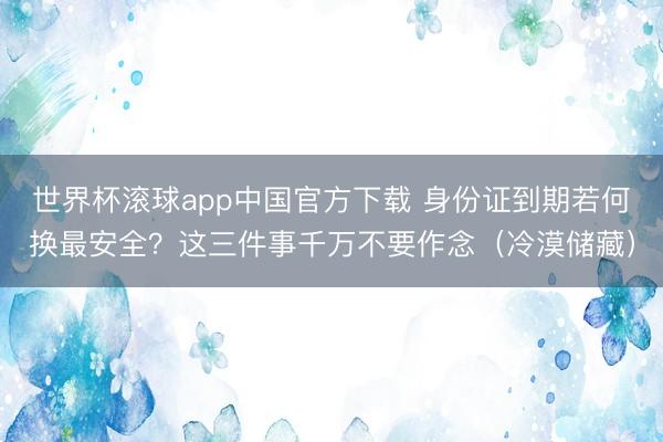 世界杯滚球app中国官方下载 身份证到期若何换最安全？这三件事千万不要作念（冷漠储藏）