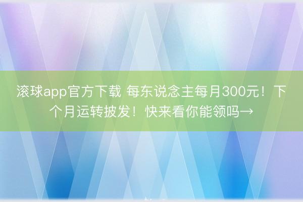 滚球app官方下载 每东说念主每月300元！下个月运转披发！快来看你能领吗→