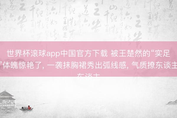 世界杯滚球app中国官方下载 被王楚然的“实足”体魄惊艳了， 一袭抹胸裙秀出弧线感， 气质撩东谈主