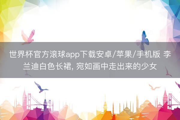 世界杯官方滚球app下载安卓/苹果/手机版 李兰迪白色长裙， 宛如画中走出来的少女