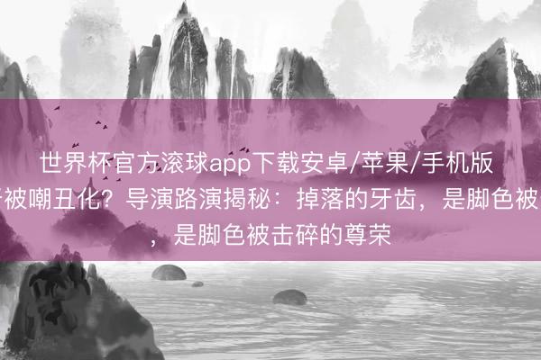 世界杯官方滚球app下载安卓/苹果/手机版 王安宇缺牙被嘲丑化？导演路演揭秘：掉落的牙齿，是脚色被击碎的尊荣
