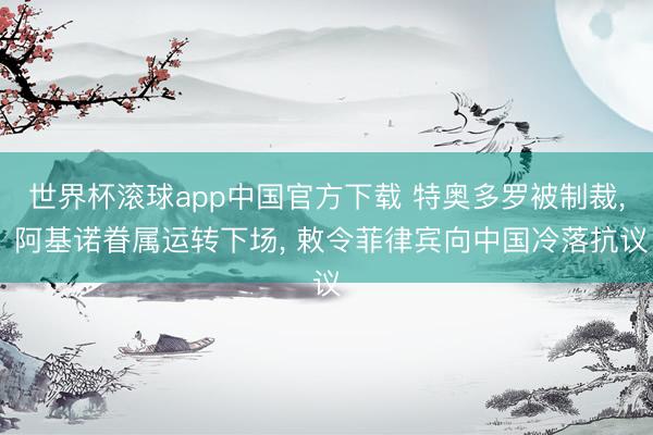 世界杯滚球app中国官方下载 特奥多罗被制裁, 阿基诺眷属运转下场, 敕令菲律宾向中国冷落抗议