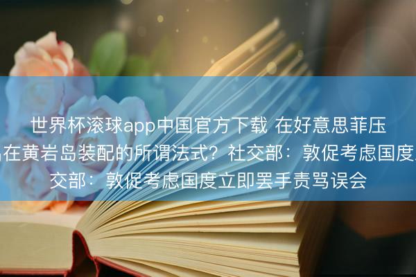世界杯滚球app中国官方下载 在好意思菲压力下,中方已撤出在黄岩岛装配的所谓法式?社交部:敦促考虑国度立即罢手责骂误会