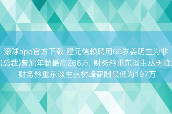 滚球app官方下载 建元信赖聘用66岁姜明生为非寥寂董事， 总司理(总裁)曾旭年薪最高266万， 财务矜重东谈主丛树峰薪酬最低为197万