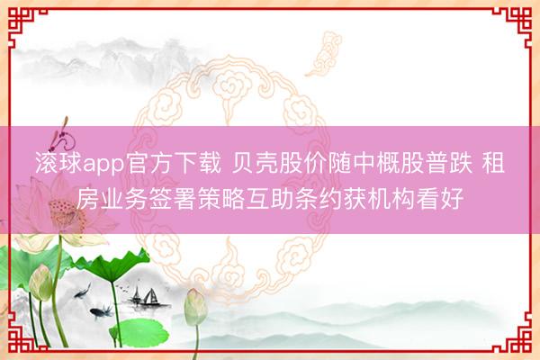 滚球app官方下载 贝壳股价随中概股普跌 租房业务签署策略互助条约获机构看好