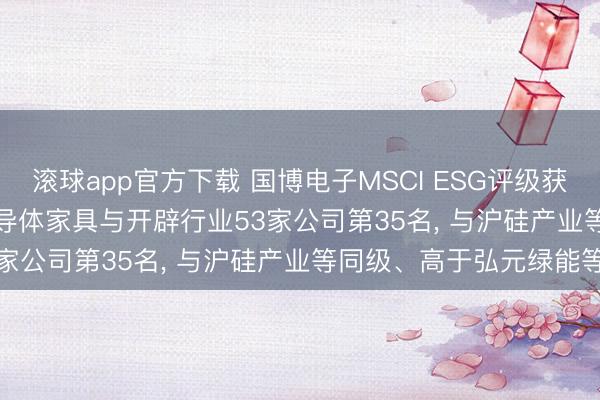 滚球app官方下载 国博电子MSCI ESG评级获CCC, 位居GICS三级半导体家具与开辟行业53家公司第35名, 与沪硅产业等同级、高于弘元绿能等