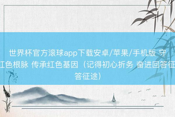世界杯官方滚球app下载安卓/苹果/手机版 守好红色根脉 传承红色基因(记得初心折务 奋进回答征途)