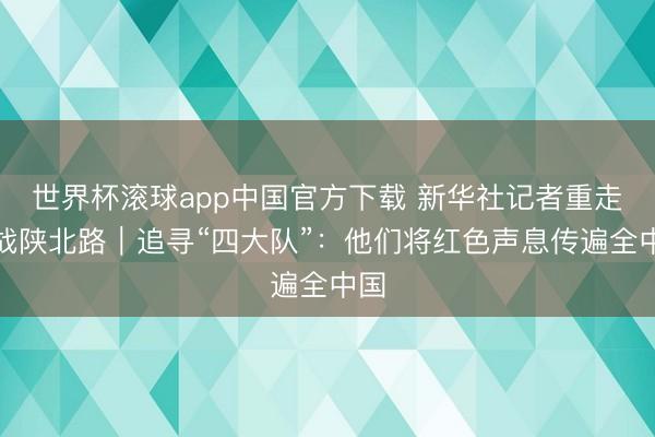世界杯滚球app中国官方下载 新华社记者重走转战陕北路|追寻“四大队”:他们将红色声息传遍全中国