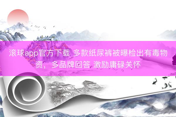 滚球app官方下载 多款纸尿裤被曝检出有毒物资,多品牌回答 激励庸碌关怀