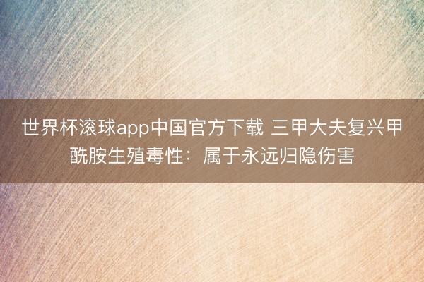 世界杯滚球app中国官方下载 三甲大夫复兴甲酰胺生殖毒性:属于永远归隐伤害