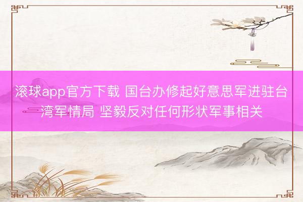 滚球app官方下载 国台办修起好意思军进驻台湾军情局 坚毅反对任何形状军事相关
