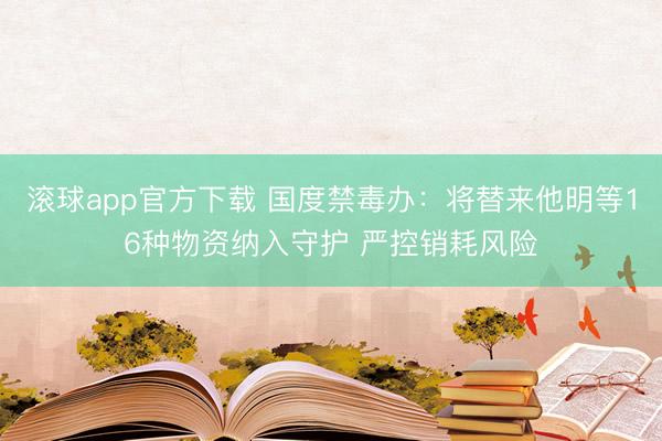 滚球app官方下载 国度禁毒办：将替来他明等16种物资纳入守护 严控销耗风险