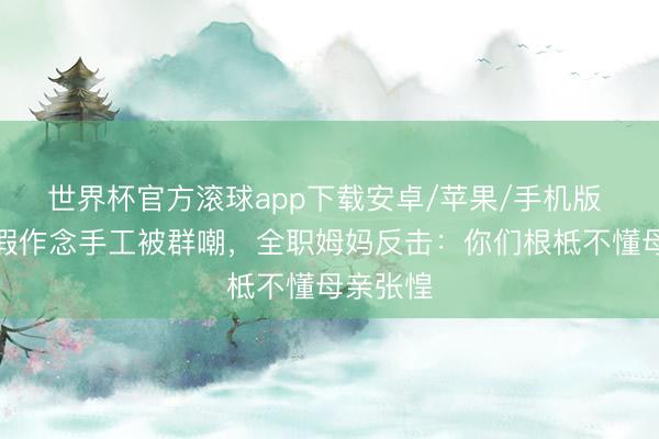 世界杯官方滚球app下载安卓/苹果/手机版 为娃请假作念手工被群嘲,全职姆妈反击:你们根柢不懂母亲张惶