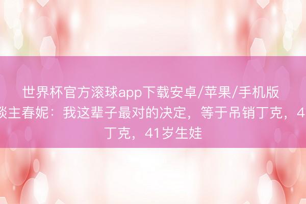 世界杯官方滚球app下载安卓/苹果/手机版 左右东谈主春妮:我这辈子最对的决定,等于吊销丁克,41岁生娃